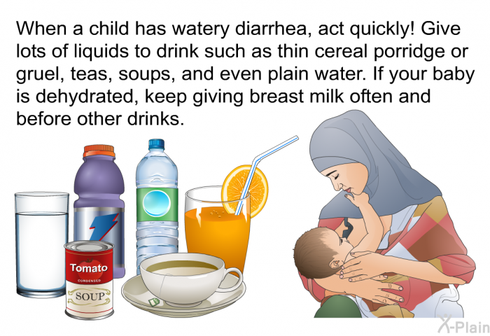 When a child has watery diarrhea, act quickly! Give lots of liquids to drink such as thin cereal porridge or gruel, teas, soups, and even plain water. If your baby is dehydrated, keep giving breast milk often and before other drinks.