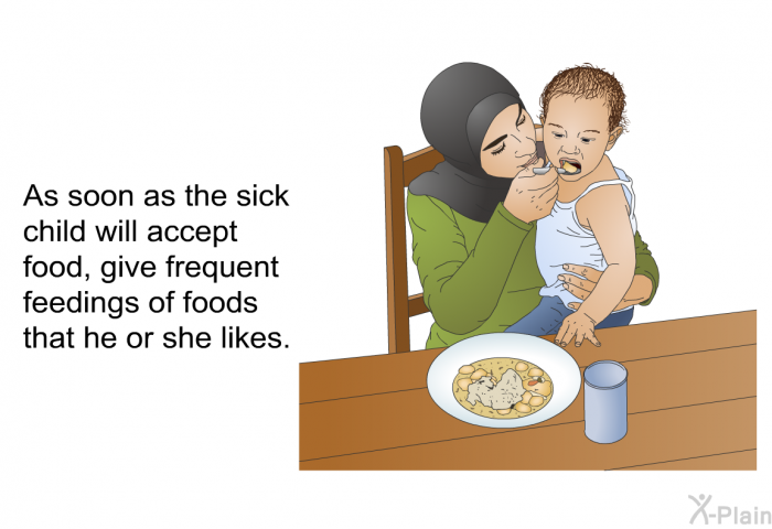 As soon as the sick child will accept food, give frequent feedings of foods that he or she likes.