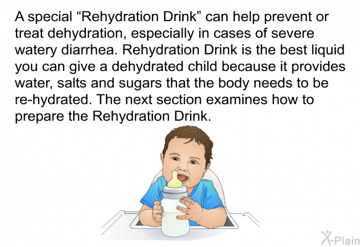 A special “Rehydration Drink” can help prevent or treat dehydration, especially in cases of severe watery diarrhea. Rehydration Drink is the best liquid you can give a dehydrated child because it provides water, salts and sugars that the body needs to re-hydrate. The next section examines how to prepare the Rehydration Drink.