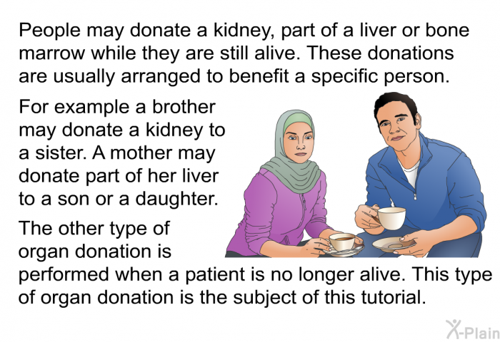 People may donate a kidney, part of a liver or bone marrow while they are still alive. These donations are usually arranged to benefit a specific person. For example a brother may donate a kidney to a sister. A mother may donate part of her liver to a son or a daughter. The other type of organ donation is performed when a patient is no longer alive. This type of organ donation is the subject of this tutorial.