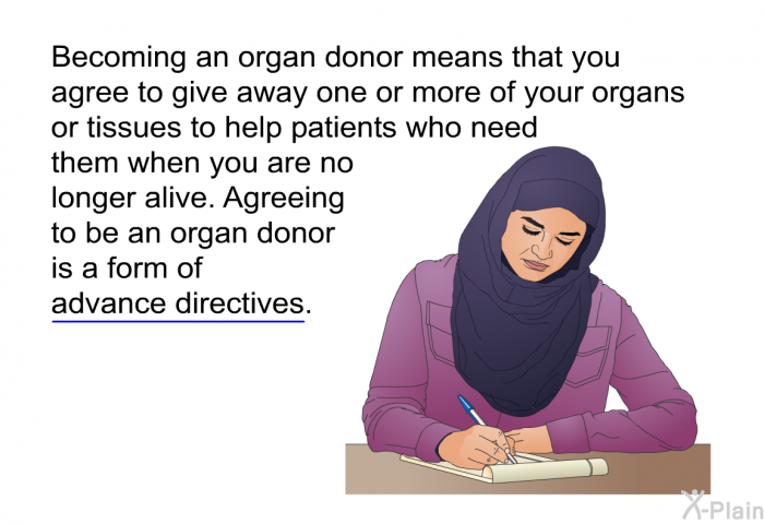 Becoming an organ donor means that you agree to give away one or more of your organs or tissues to help patients who need them when you are no longer alive. Agreeing to be an organ donor is a form of advance directives.