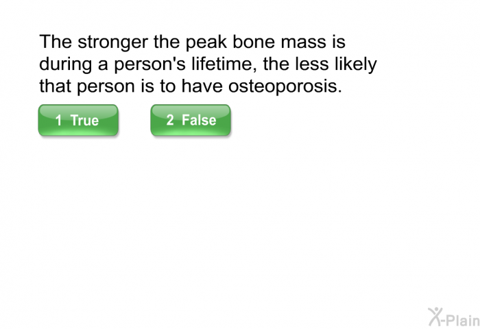 The stronger the peak bone mass is during a person's lifetime, the less likely that person is to have osteoporosis.