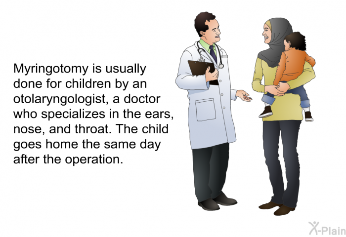 Myringotomy is usually done for children by an otolaryngologist, a doctor who specializes in the ears, nose, and throat. The child goes home the same day after the operation.