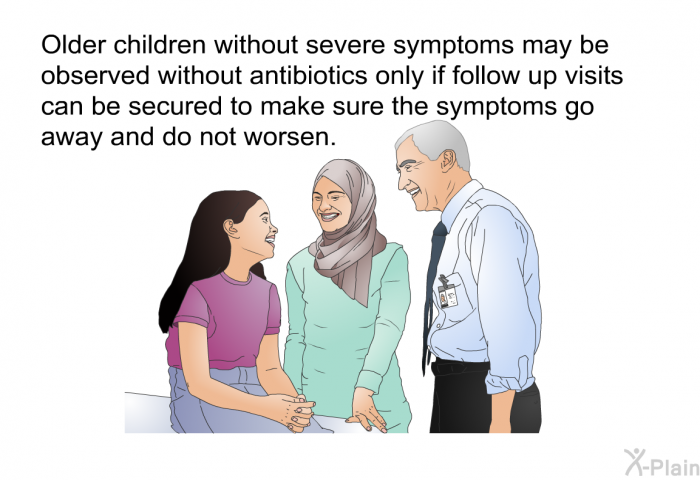 Older children without severe symptoms may be observed without antibiotics only if follow up visits can be secured to make sure the symptoms go away and do not worsen.