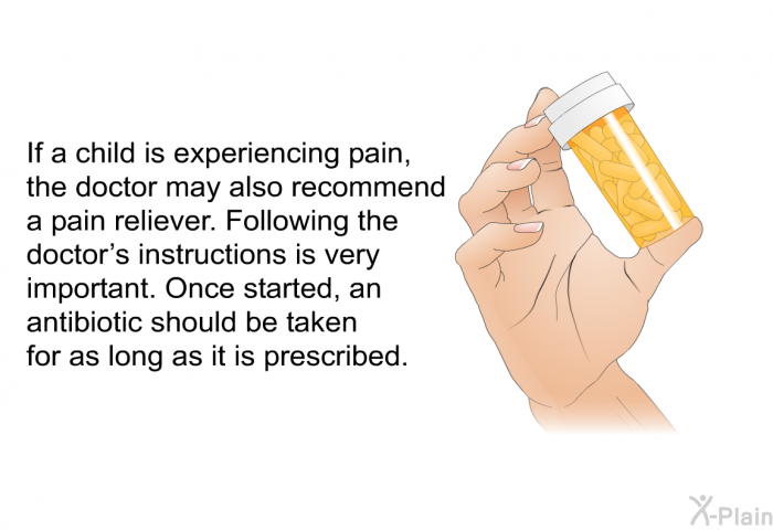 If a child is experiencing pain, the doctor may also recommend a pain reliever. Following the doctor's instructions is very important. Once started, an antibiotic should be taken for as long as it is prescribed.