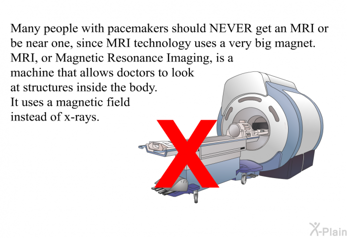 Many people with pacemakers should NEVER get an MRI or be near one, since MRI technology uses a very big magnet. MRI, or Magnetic Resonance Imaging, is a machine that allows doctors to look at structures inside the body. It uses a magnetic field instead of x-rays.
