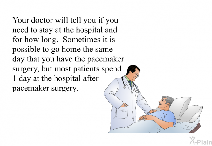 The doctor will tell you if you need to stay at the hospital and for how long. Sometimes it is possible to go home the same day that you have the pacemaker surgery, but most patients spend 1 day at the hospital after pacemaker surgery.