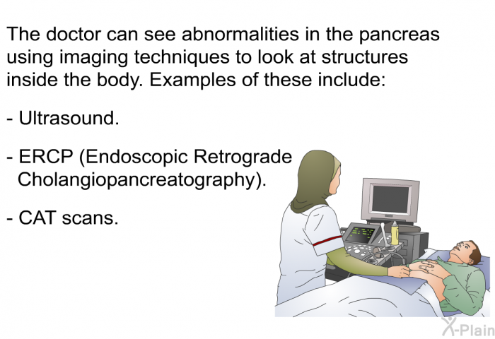 The doctor can see abnormalities in the pancreas using imaging techniques to look at structures inside the body. Examples of these include:  Ultrasound. ERCP (Endoscopic Retrograde Cholangiopancreatography). CAT scans.