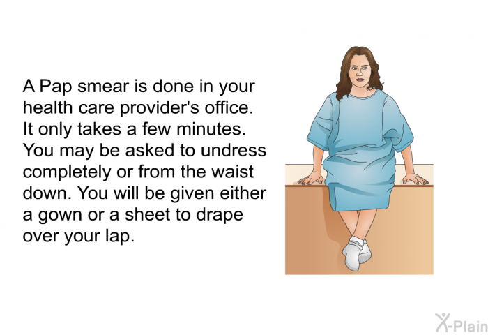 A Pap smear is done in your health care provider's office. It only takes a few minutes. You may be asked to undress completely or from the waist down. You will be given either a gown or a sheet to drape over your lap.