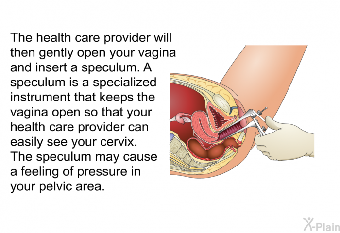 The health care provider will then gently open your vagina and insert a speculum. A speculum is a specialized instrument that keeps the vagina open so that your health care provider can easily see your cervix. The speculum may cause a feeling of pressure in your pelvic area.