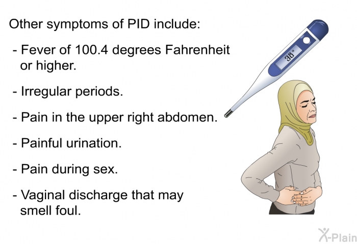 Other symptoms of PID include:  Fever of 100.4 degrees Fahrenheit or higher. Irregular periods. Pain in the upper right abdomen. Painful urination. Pain during sex. Vaginal discharge that may smell foul.