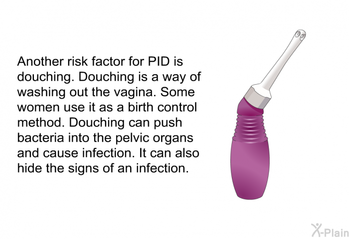 Another risk factor for PID is douching. Douching is a way of washing out the vagina. Some women use it as a birth control method. Douching can push bacteria into the pelvic organs and cause infection. It can also hide the signs of an infection.