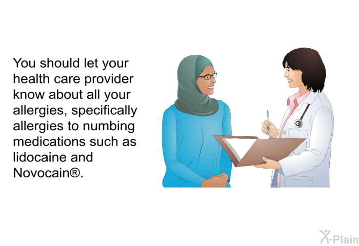 You should let your health care provider know about all your allergies, specifically allergies to numbing medications such as lidocaine and Novocain .