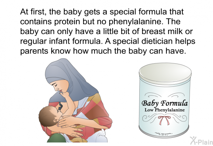 At first, the baby gets a special formula that contains protein but no phenylalanine. The baby can only have a little bit of breast milk or regular infant formula. A special dietician helps parents know how much the baby can have.