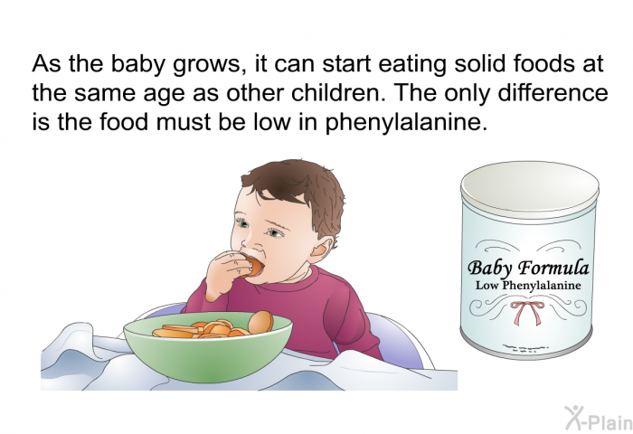 As the baby grows, it can start eating solid foods at the same age as other children. The only difference is the food must be low in phenylalanine.