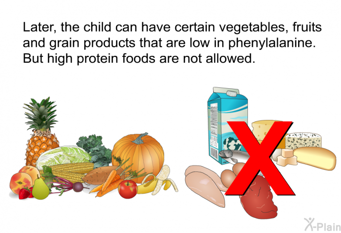 Later, the child can have certain vegetables, fruits and grain products that are low in phenylalanine. But high protein foods are not allowed.