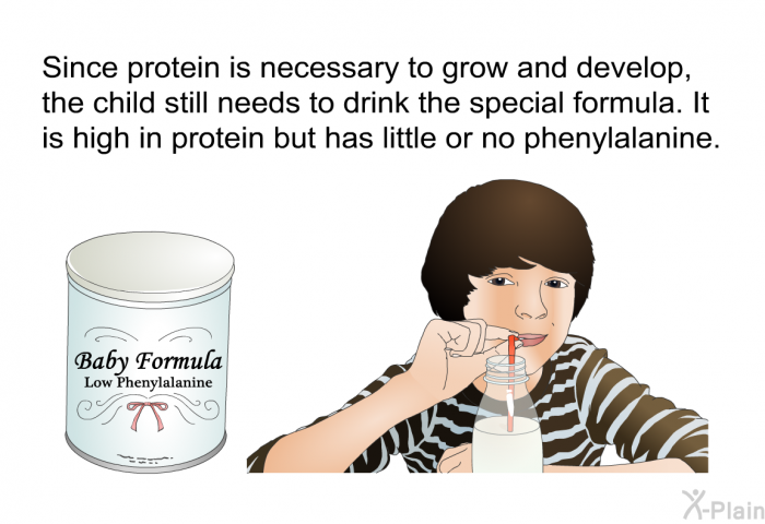 Since protein is necessary to grow and develop, the child still needs to drink the special formula. It is high in protein but has little or no phenylalanine.