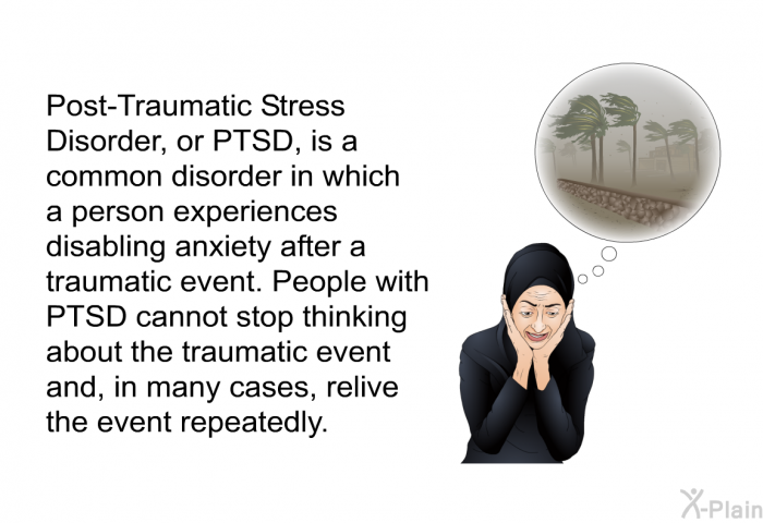 Post-Traumatic Stress Disorder, or PTSD, is a common disorder in which a person experiences disabling anxiety after a traumatic event. People with PTSD cannot stop thinking about the traumatic event and, in many cases, relive the event repeatedly.