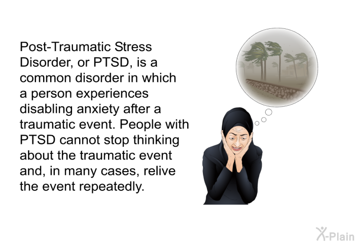 Post-Traumatic Stress Disorder, or PTSD, is a common disorder in which a person experiences disabling anxiety after a traumatic event. People with PTSD cannot stop thinking about the traumatic event and, in many cases, relive the event repeatedly.