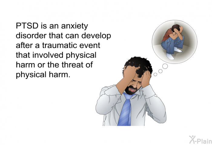 PTSD is an anxiety disorder that can develop after a traumatic event that involved physical harm or the threat of physical harm.
