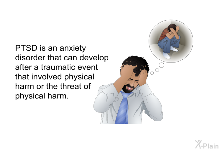 PTSD is an anxiety disorder that can develop after a traumatic event that involved physical harm or the threat of physical harm.