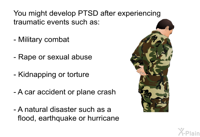 You might develop PTSD after experiencing traumatic events such as:  Military combat Rape or sexual abuse Kidnapping or torture A car accident or plane crash A natural disaster such as a flood, earthquake or hurricane