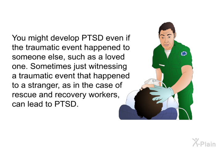 You might develop PTSD even if the traumatic event happened to someone else, such as a loved one. Sometimes just witnessing a traumatic event that happened to a stranger, as in the case of rescue and recovery workers, can lead to PTSD.