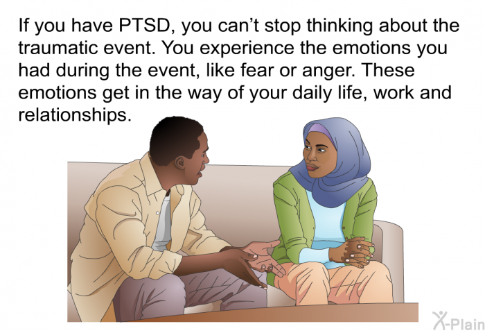 If you have PTSD, you can't stop thinking about the traumatic event. You experience the emotions you had during the event, like fear or anger. These emotions get in the way of your daily life, work and relationships.