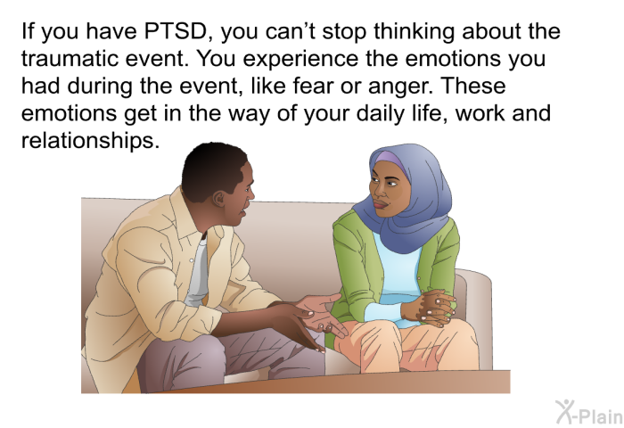 If you have PTSD, you can't stop thinking about the traumatic event. You experience the emotions you had during the event, like fear or anger. These emotions get in the way of your daily life, work and relationships.