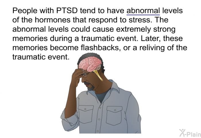 People with PTSD tend to have abnormal levels of the hormones that respond to stress. The abnormal levels could cause extremely strong memories during a traumatic event. Later, these memories become flashbacks, or a reliving of the traumatic event.