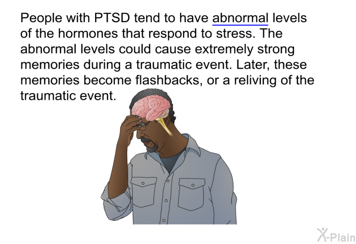 People with PTSD tend to have abnormal levels of the hormones that respond to stress. The abnormal levels could cause extremely strong memories during a traumatic event. Later, these memories become flashbacks, or a reliving of the traumatic event.