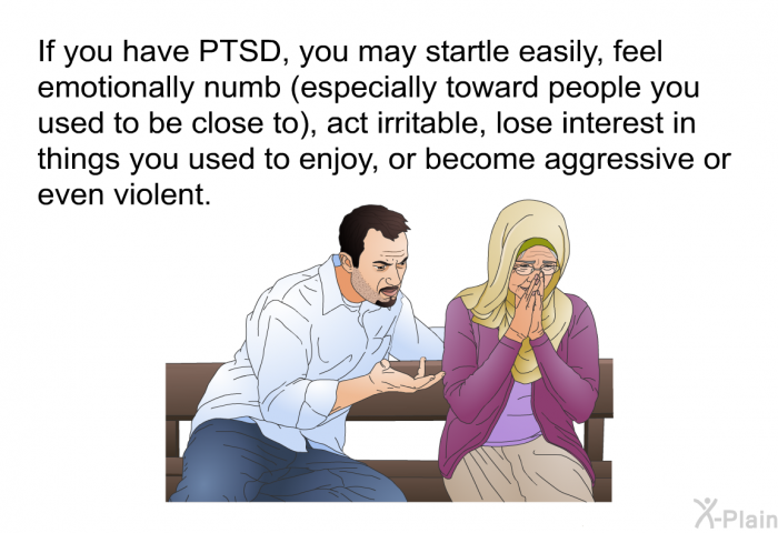 If you have PTSD, you may startle easily, feel emotionally numb (especially toward people you used to be close to), act irritable, lose interest in things you used to enjoy, or become aggressive or even violent.