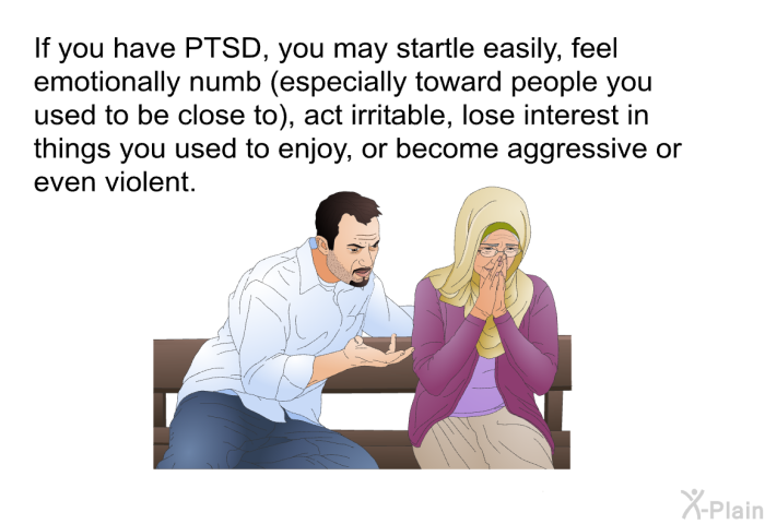 If you have PTSD, you may startle easily, feel emotionally numb (especially toward people you used to be close to), act irritable, lose interest in things you used to enjoy, or become aggressive or even violent.