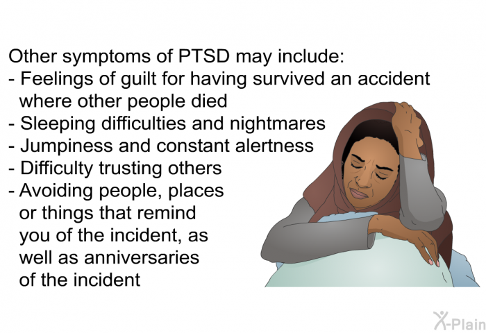 Other symptoms of PTSD may include:  Feelings of guilt for having survived an accident where other people died Sleeping difficulties and nightmares Jumpiness and constant alertness Difficulty trusting others Avoiding people, places or things that remind you of the incident, as well as anniversaries of the incident
