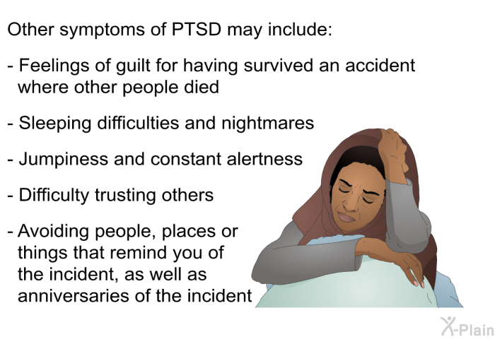 Other symptoms of PTSD may include:  Feelings of guilt for having survived an accident where other people died Sleeping difficulties and nightmares Jumpiness and constant alertness Difficulty trusting others Avoiding people, places or things that remind you of the incident, as well as anniversaries of the incident