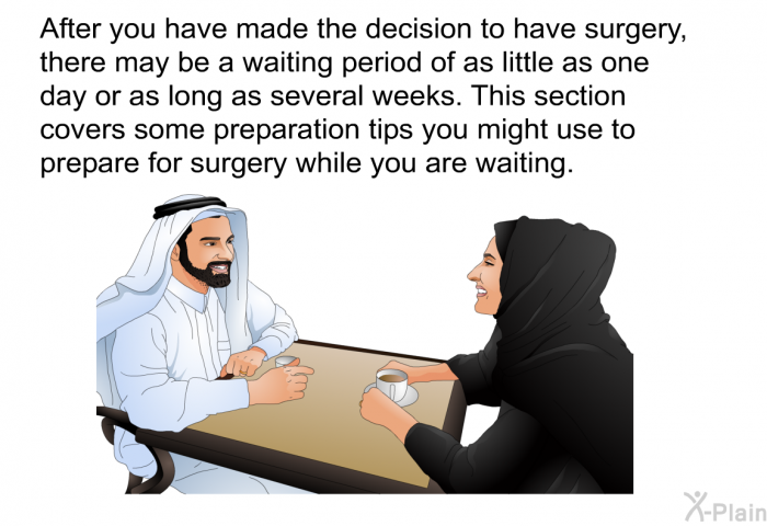 After you have made the decision to have surgery, there may be a waiting period of as little as one day or as long as several weeks. This section covers some preparation tips you might use to prepare for surgery while you are waiting.