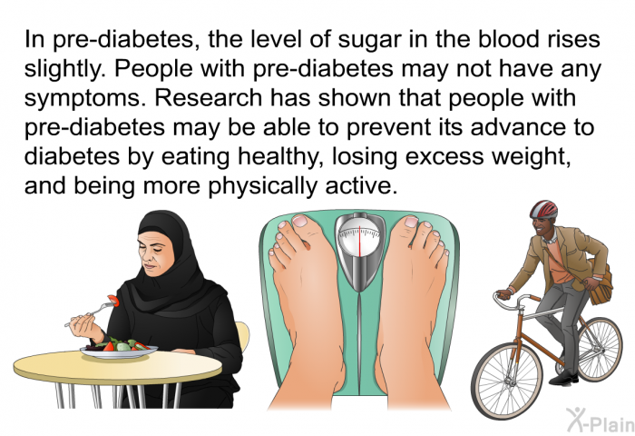 In pre-diabetes, the level of sugar in the blood rises slightly. People with pre-diabetes may not have any symptoms. Research has shown that people with pre-diabetes may be able to prevent its advance to diabetes by eating healthy, losing excess weight, and being more physically active.