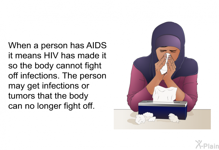 When a person has AIDS it means HIV has made it so the body cannot fight off infections. The person may get infections or tumors that the body can no longer fight off.