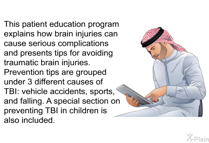 This health information explains how brain injuries can cause serious complications and presents tips for avoiding traumatic brain injuries. Prevention tips are grouped under 3 different causes of TBI: vehicle accidents, sports, and falling. A special section on preventing TBI in children is also included.