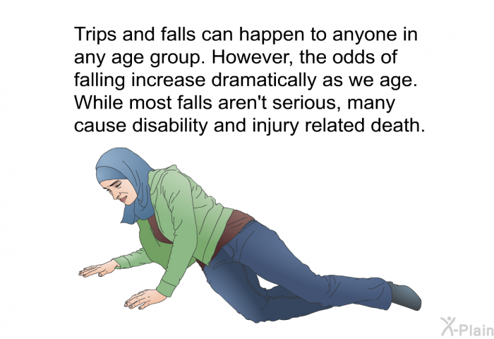 Trips and falls can happen to anyone in any age group. However, the odds of falling increase dramatically as we age. While most falls aren't serious, many cause disability and injury related death.