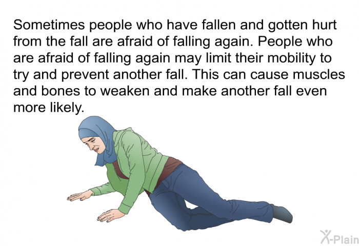 Sometimes people who have fallen and gotten hurt from the fall are afraid of falling again. People who are afraid of falling again may limit their mobility to try and prevent another fall. This can cause muscles and bones to weaken and make another fall even more likely.