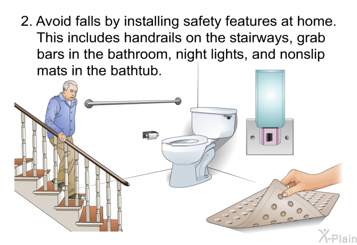 Avoid falls by installing safety features at home. This includes handrails on the stairways, grab bars in the bathroom, night lights, and nonslip mats in the bathtub.