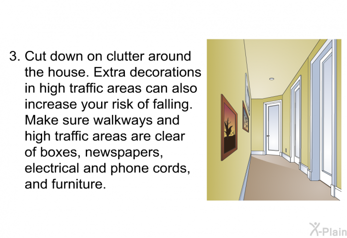Cut down on clutter around the house. Extra decorations in high traffic areas can also increase your risk of falling. Make sure walkways and high traffic areas are clear of boxes, newspapers, electrical and phone cords, and furniture.