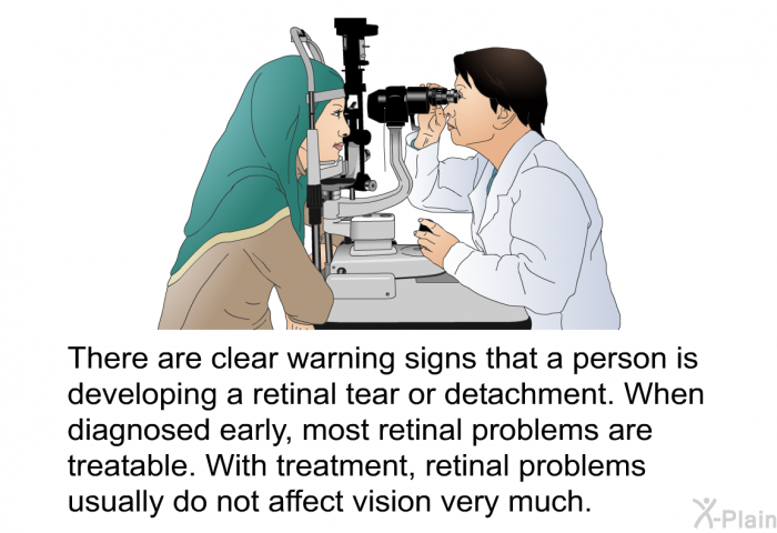 There are clear warning signs that a person is developing a retinal tear or detachment. When diagnosed early, most retinal problems are treatable. With treatment, retinal problems usually do not affect vision very much.