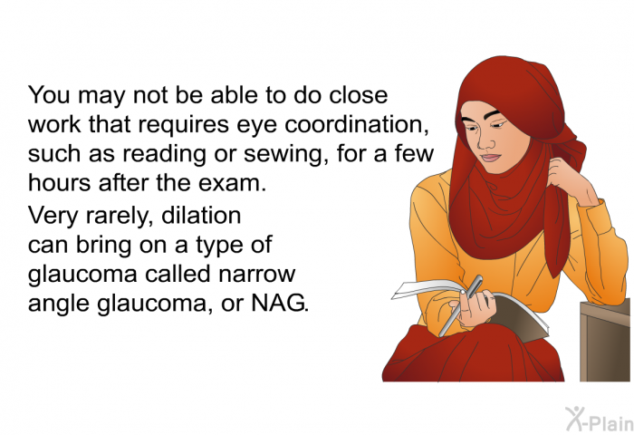 You may not be able to do close work that requires eye coordination, such as reading or sewing, for a few hours after the exam. Very rarely, dilation can bring on a type of glaucoma called narrow angle glaucoma, or NAG.