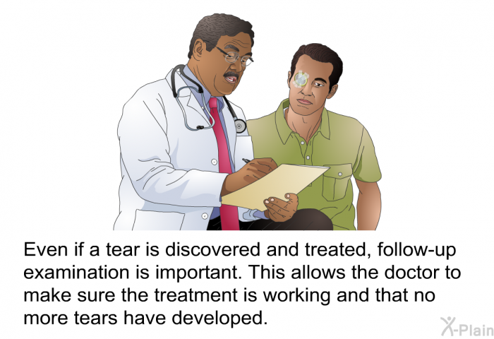 Even if a tear is discovered and treated, follow-up examination is important. This allows the doctor to make sure the treatment is working and that no more tears have developed.