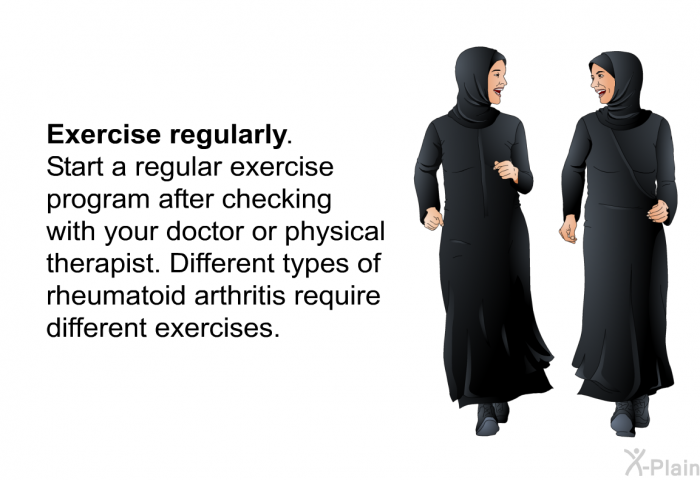 <B>Exercise regularly.</B> 
Start a regular exercise program after checking with your doctor or physical therapist. Different types of rheumatoid arthritis require different exercises.