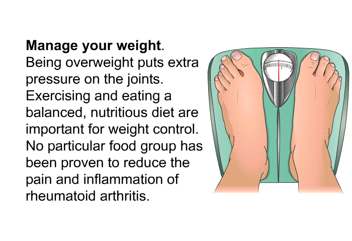 <B>Manage your weight.</B> 
Being overweight puts extra pressure on the joints. Exercising and eating a balanced, nutritious diet are important for weight control. No particular food group has been proven to reduce the pain and inflammation of rheumatoid arthritis.