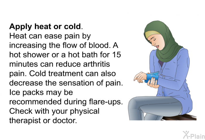 <B>Apply heat or cold.</B> 
Heat can ease pain by increasing the flow of blood. A hot shower or a hot bath for 15 minutes can reduce arthritis pain. Cold treatment can also decrease the sensation of pain. Ice packs may be recommended during flare-ups. Check with your physical therapist or doctor.