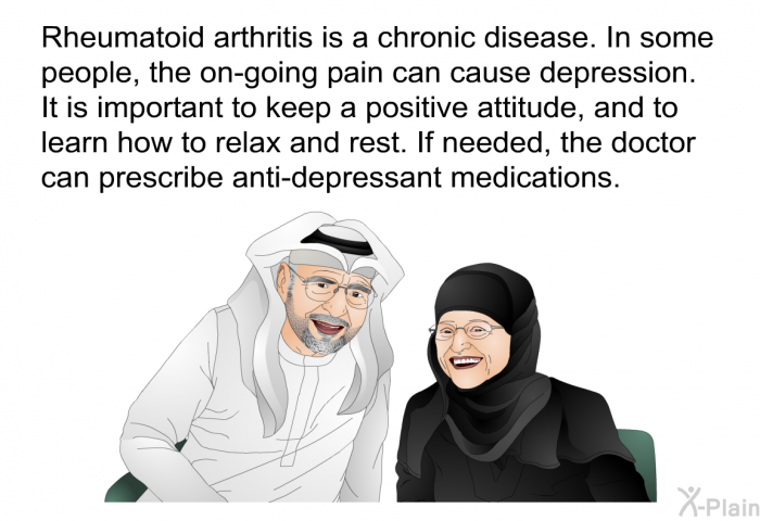 Rheumatoid arthritis is a chronic disease. In some people, the on-going pain can cause depression. It is important to keep a positive attitude, and to learn how to relax and rest. If needed, the doctor can prescribe anti-depressant medications.